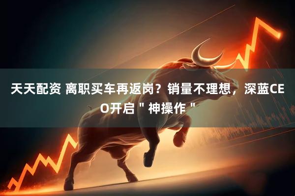 天天配资 离职买车再返岗？销量不理想，深蓝CEO开启＂神操作＂