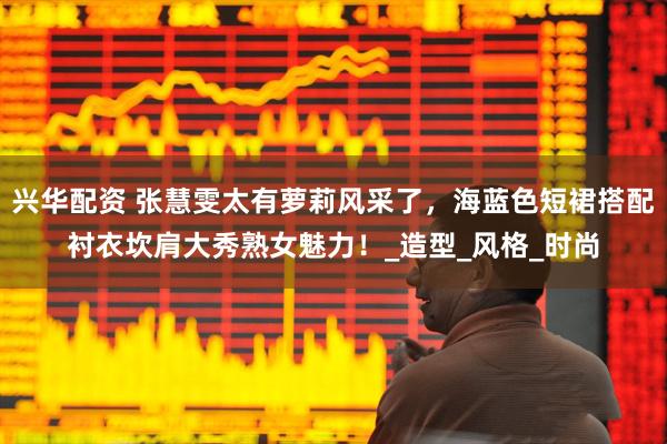 兴华配资 张慧雯太有萝莉风采了，海蓝色短裙搭配衬衣坎肩大秀熟女魅力！_造型_风格_时尚
