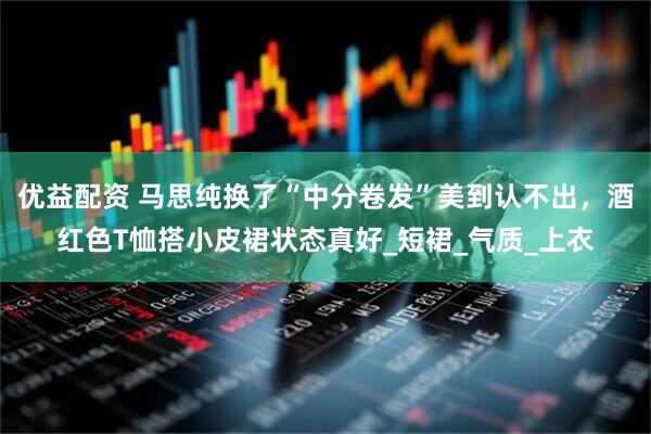 优益配资 马思纯换了“中分卷发”美到认不出，酒红色T恤搭小皮裙状态真好_短裙_气质_上衣