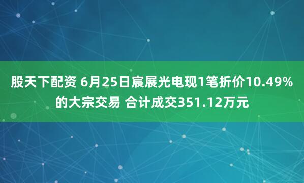 股天下配资 6月25日宸展光电现1笔折价10.49%的大宗交易 合计成交351.12万元