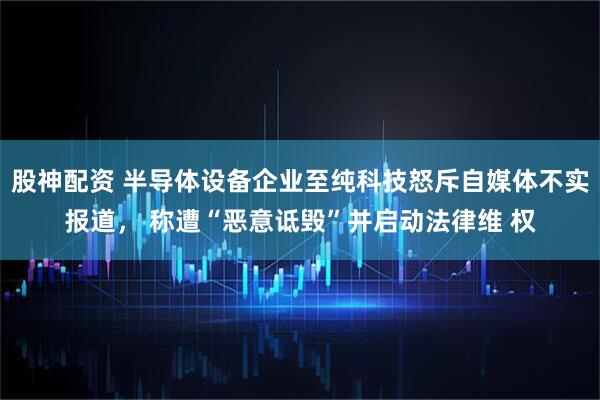 股神配资 半导体设备企业至纯科技怒斥自媒体不实报道， 称遭“恶意诋毁”并启动法律维 权