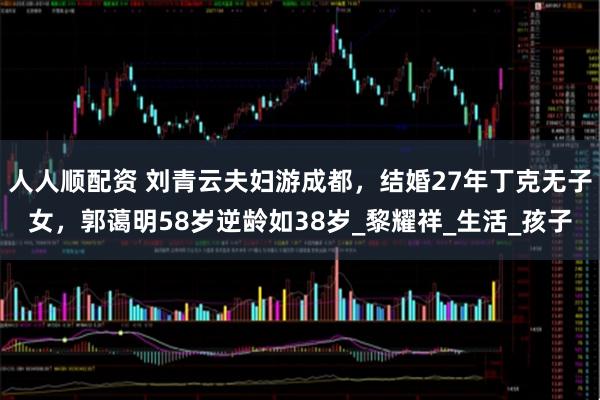 人人顺配资 刘青云夫妇游成都，结婚27年丁克无子女，郭蔼明58岁逆龄如38岁_黎耀祥_生活_孩子