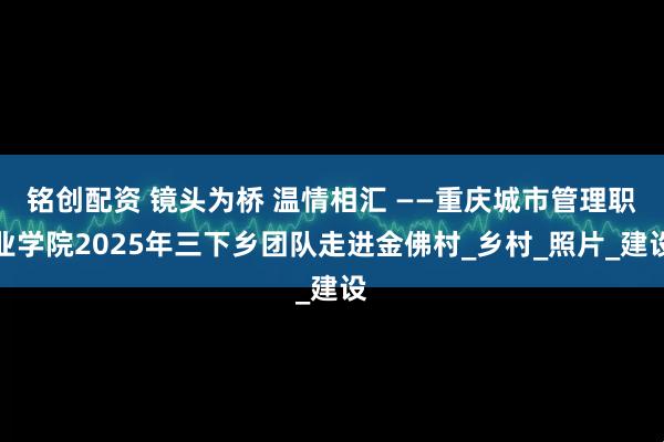 铭创配资 镜头为桥 温情相汇 ——重庆城市管理职业学院2025年三下乡团队走进金佛村_乡村_照片_建设