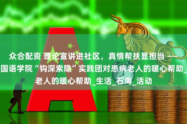 众合配资 理论宣讲进社区，真情帮扶显担当 ——长江师范学院外国语学院“钩深索隐”实践团对患病老人的暖心帮助_生活_石海_活动