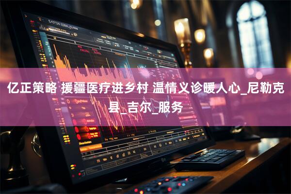 亿正策略 援疆医疗进乡村 温情义诊暖人心_尼勒克县_吉尔_服务