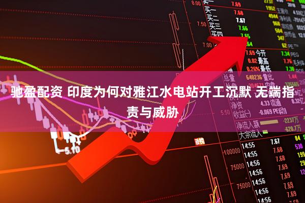驰盈配资 印度为何对雅江水电站开工沉默 无端指责与威胁