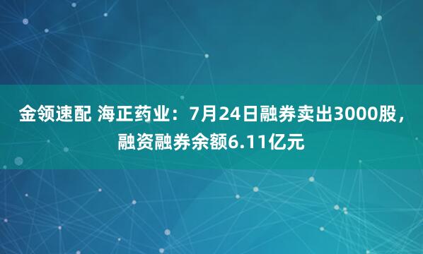 金领速配 海正药业：7月24日融券卖出3000股，融资融券余额6.11亿元