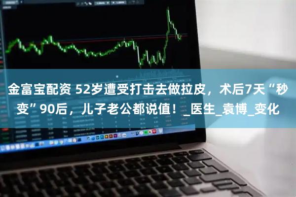 金富宝配资 52岁遭受打击去做拉皮，术后7天“秒变”90后，儿子老公都说值！_医生_袁博_变化