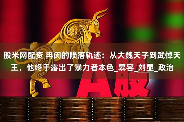 股米网配资 冉闵的陨落轨迹：从大魏天子到武悼天王，他终于露出了暴力者本色_慕容_刘显_政治