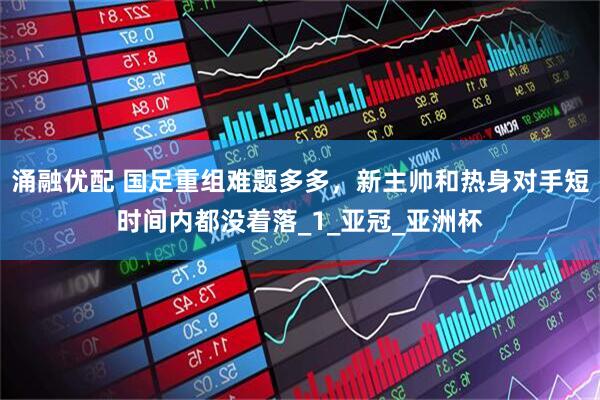 涌融优配 国足重组难题多多，新主帅和热身对手短时间内都没着落_1_亚冠_亚洲杯
