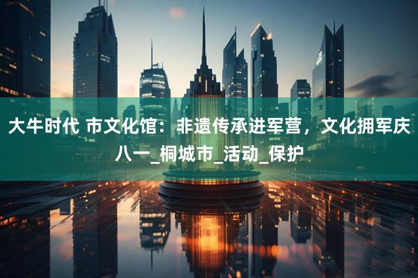 大牛时代 市文化馆：非遗传承进军营，文化拥军庆八一_桐城市_活动_保护