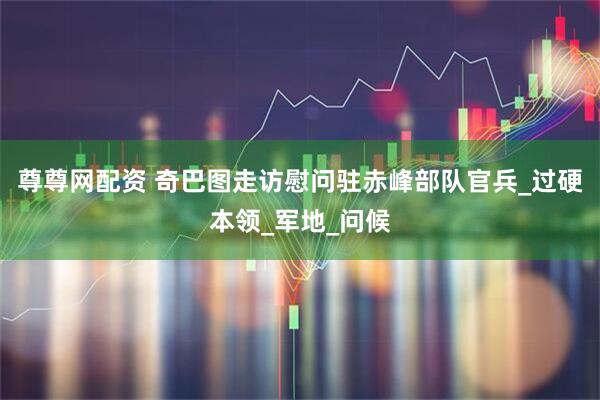 尊尊网配资 奇巴图走访慰问驻赤峰部队官兵_过硬本领_军地_问候