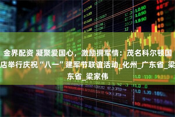 金界配资 凝聚爱国心，激励拥军情：茂名科尔顿国际酒店举行庆祝“八一”建军节联谊活动_化州_广东省_梁家伟