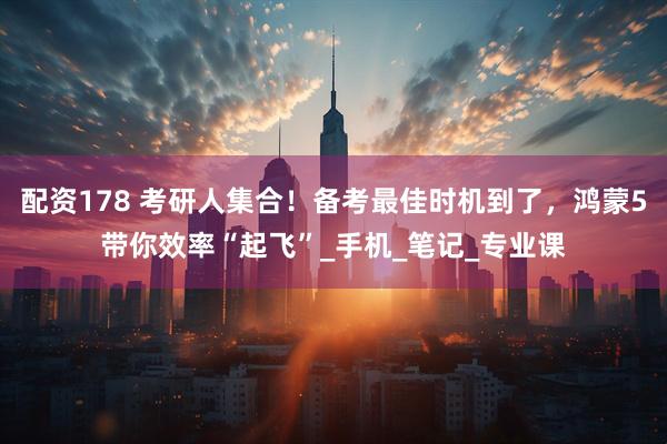 配资178 考研人集合！备考最佳时机到了，鸿蒙5带你效率“起飞”_手机_笔记_专业课