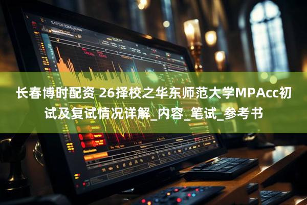 长春博时配资 26择校之华东师范大学MPAcc初试及复试情况详解_内容_笔试_参考书