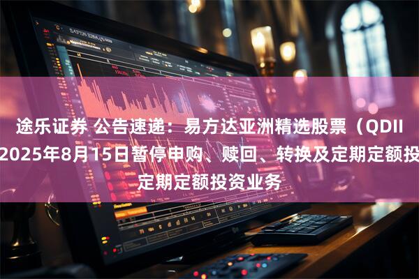 途乐证券 公告速递：易方达亚洲精选股票（QDII）基金2025年8月15日暂停申购、赎回、转换及定期定额投资业务
