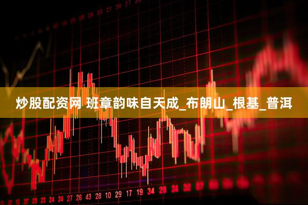 炒股配资网 班章韵味自天成_布朗山_根基_普洱