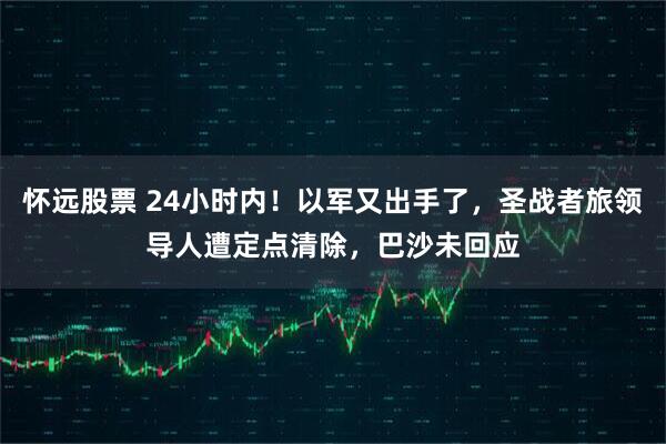 怀远股票 24小时内！以军又出手了，圣战者旅领导人遭定点清除，巴沙未回应