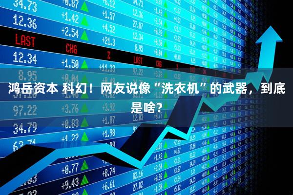 鸿岳资本 科幻！网友说像“洗衣机”的武器，到底是啥？
