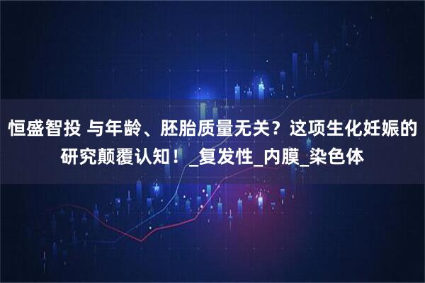 恒盛智投 与年龄、胚胎质量无关?这项生化妊娠的研究颠覆认知!_复发性_内膜_染色体