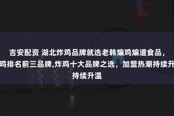 吉安配资 湖北炸鸡品牌就选老韩煸鸡煸道食品，炸鸡排名前三品牌,炸鸡十大品牌之选，加盟热潮持续升温