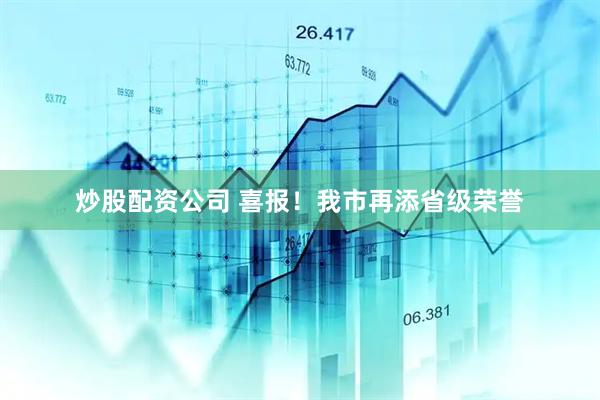 炒股配资公司 喜报！我市再添省级荣誉