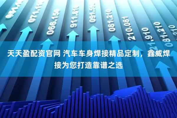 天天盈配资官网 汽车车身焊接精品定制，鑫威焊接为您打造靠谱之选