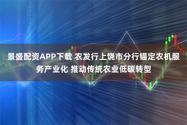 景盛配资APP下载 农发行上饶市分行锚定农机服务产业化 推动传统农业低碳转型