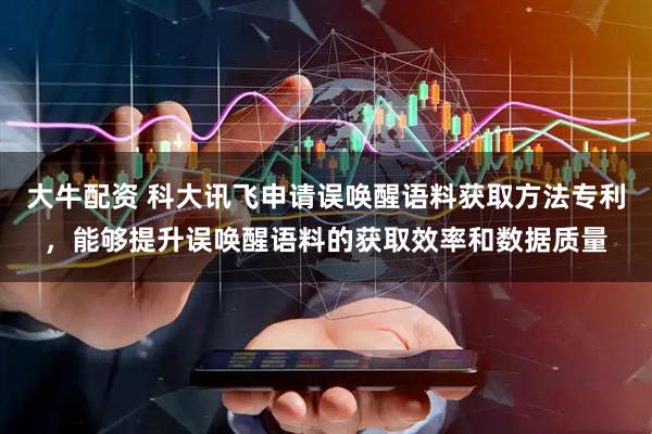 大牛配资 科大讯飞申请误唤醒语料获取方法专利，能够提升误唤醒语料的获取效率和数据质量