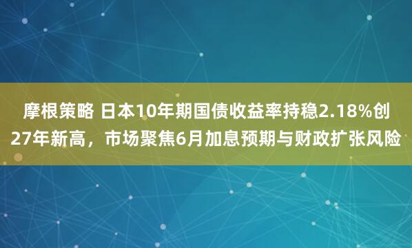 摩根策略 日本10年期国债收益率持稳2.18%创27年新高，市场聚焦6月加息预期与财政扩张风险