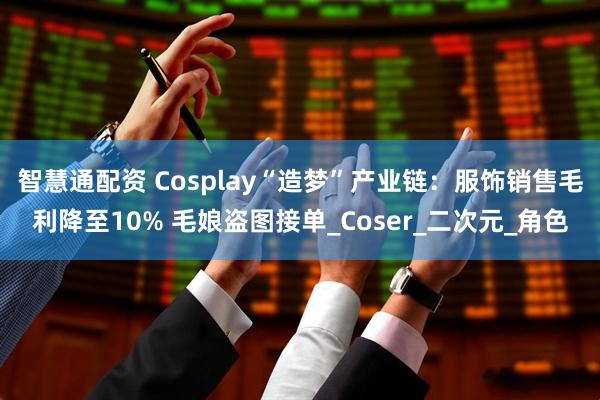 智慧通配资 Cosplay“造梦”产业链：服饰销售毛利降至10% 毛娘盗图接单_Coser_二次元_角色