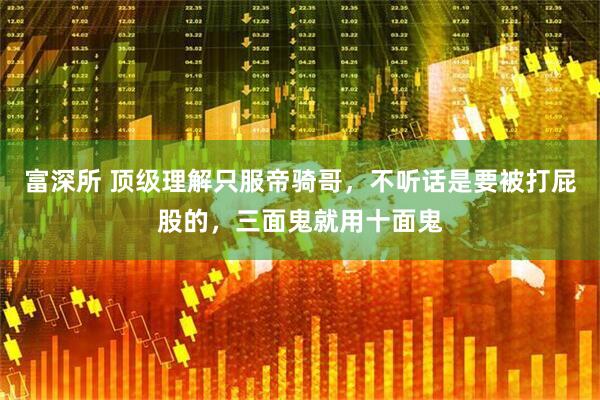 富深所 顶级理解只服帝骑哥，不听话是要被打屁股的，三面鬼就用十面鬼