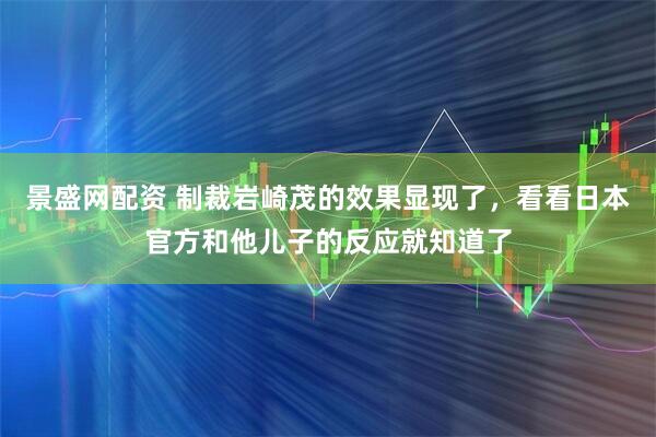景盛网配资 制裁岩崎茂的效果显现了，看看日本官方和他儿子的反应就知道了