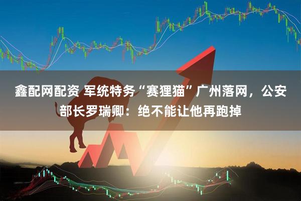 鑫配网配资 军统特务“赛狸猫”广州落网，公安部长罗瑞卿：绝不能让他再跑掉