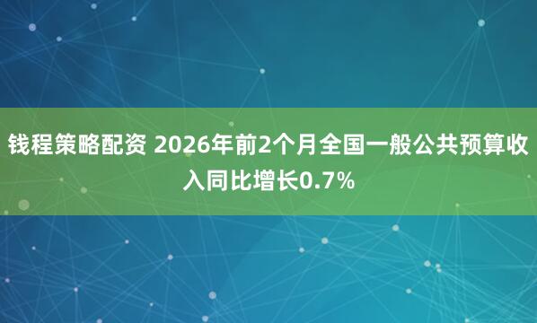 钱程策略配资 2026年前2个月全国一般公共预算收入同比增长0.7%