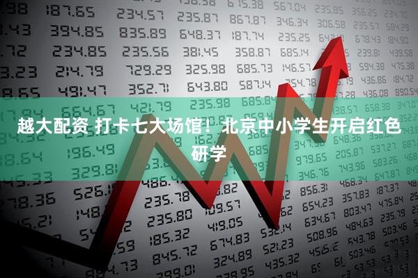 越大配资 打卡七大场馆！北京中小学生开启红色研学