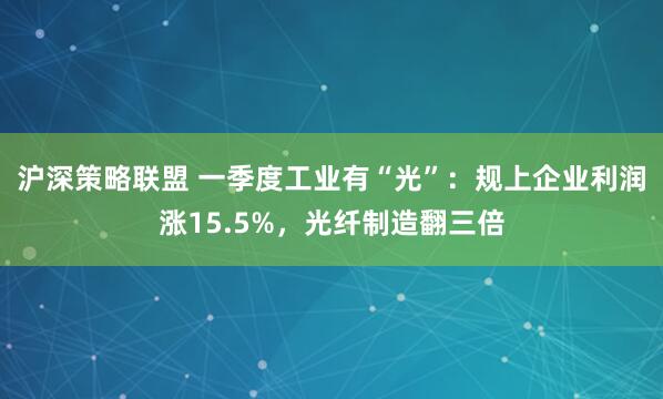 沪深策略联盟 一季度工业有“光”：规上企业利润涨15.5%，光纤制造翻三倍