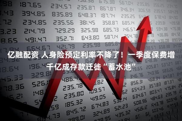 亿融配资 人身险预定利率不降了！一季度保费增千亿成存款迁徙“蓄水池”